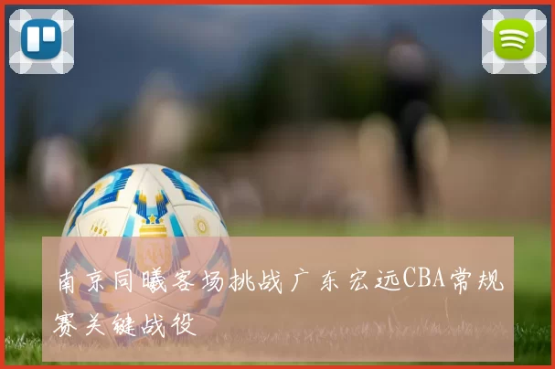 南京同曦客场挑战广东宏远CBA常规赛关键战役