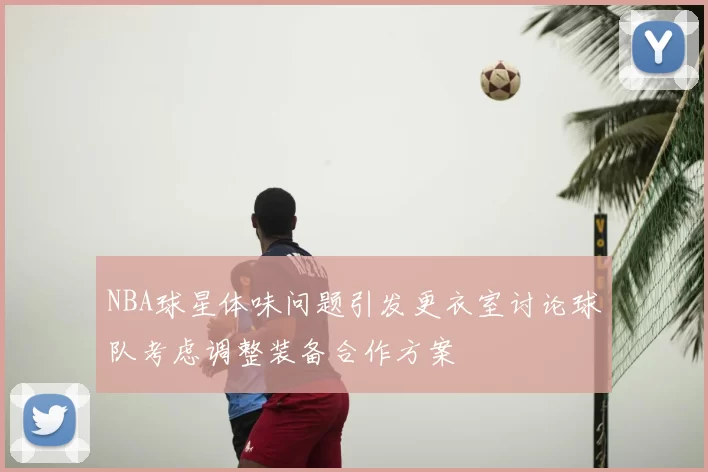 NBA球星体味问题引发更衣室讨论球队考虑调整装备合作方案