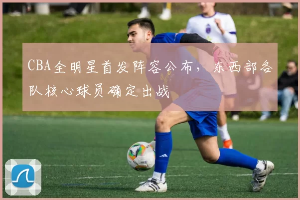 CBA全明星首发阵容公布,东西部各队核心球员确定出战