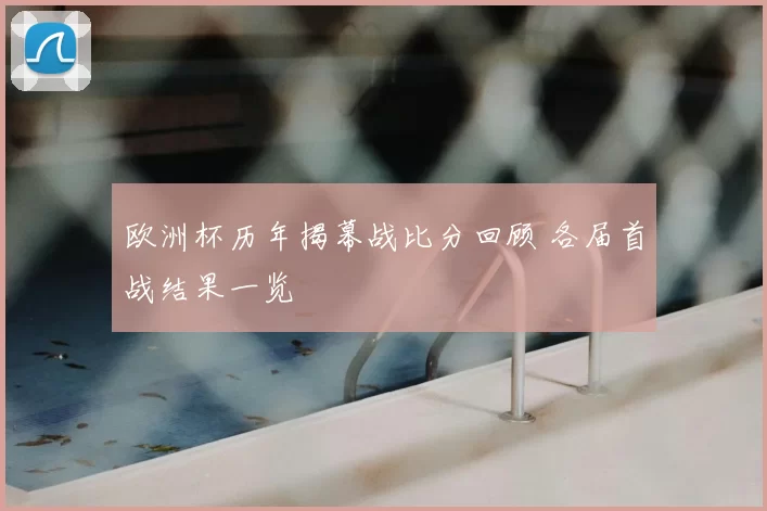 欧洲杯历年揭幕战比分回顾 各届首战结果一览