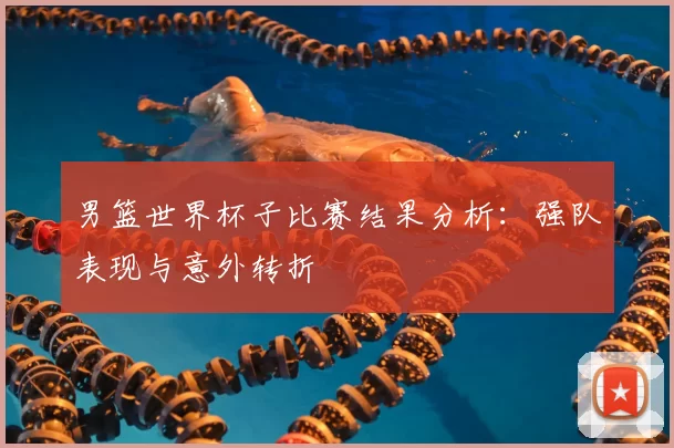 男篮世界杯子比赛结果分析:强队表现与意外转折