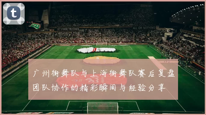 广州街舞队与上海街舞队赛后复盘团队协作的精彩瞬间与经验分享