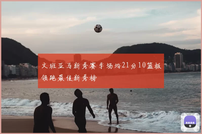 文班亚马新秀赛季场均21分10篮板领跑最佳新秀榜