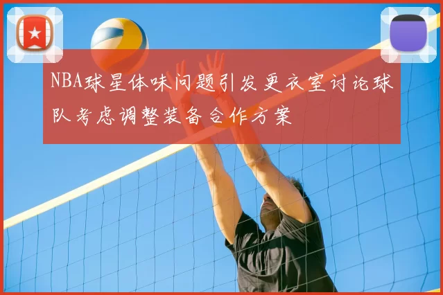 NBA球星体味问题引发更衣室讨论球队考虑调整装备合作方案