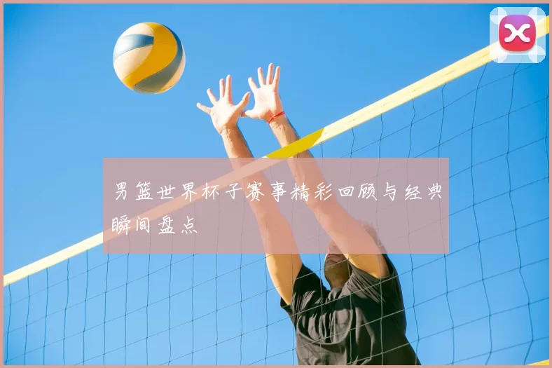 男篮世界杯子赛事精彩回顾与经典瞬间盘点