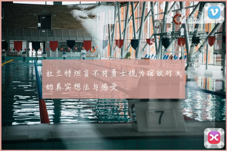 杜兰特坦言不将勇士视为宿敌对决的真实想法与感受