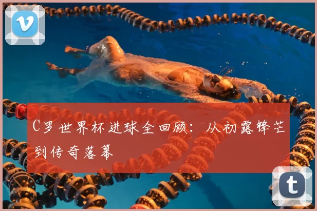 C罗世界杯进球全回顾：从初露锋芒到传奇落幕