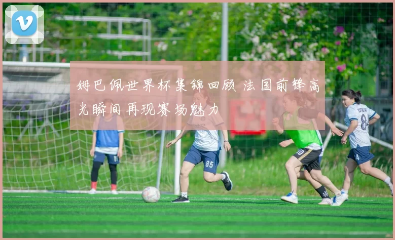 姆巴佩世界杯集锦回顾 法国前锋高光瞬间再现赛场魅力