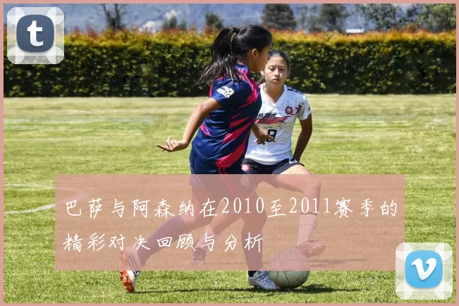 巴萨与阿森纳在2010至2011赛季的精彩对决回顾与分析