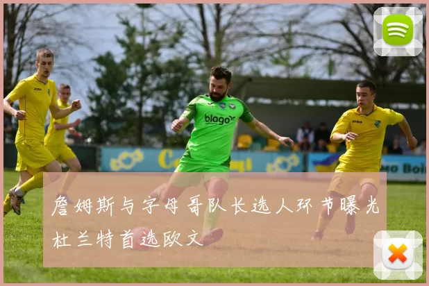 詹姆斯与字母哥队长选人环节曝光杜兰特首选欧文